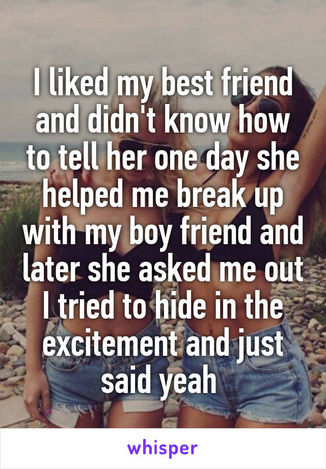 I liked my best friend and didn't know how to tell her one day she helped me break up with my boy friend and later she asked me out I tried to hide in the excitement and just said yeah 