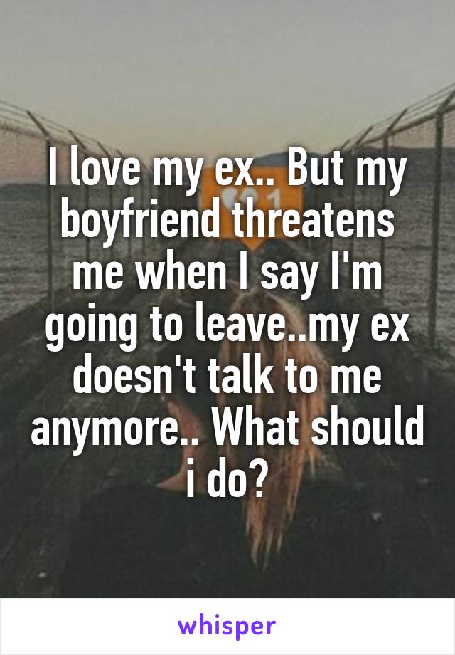 I love my ex.. But my boyfriend threatens me when I say I'm going to leave..my ex doesn't talk to me anymore.. What should i do?