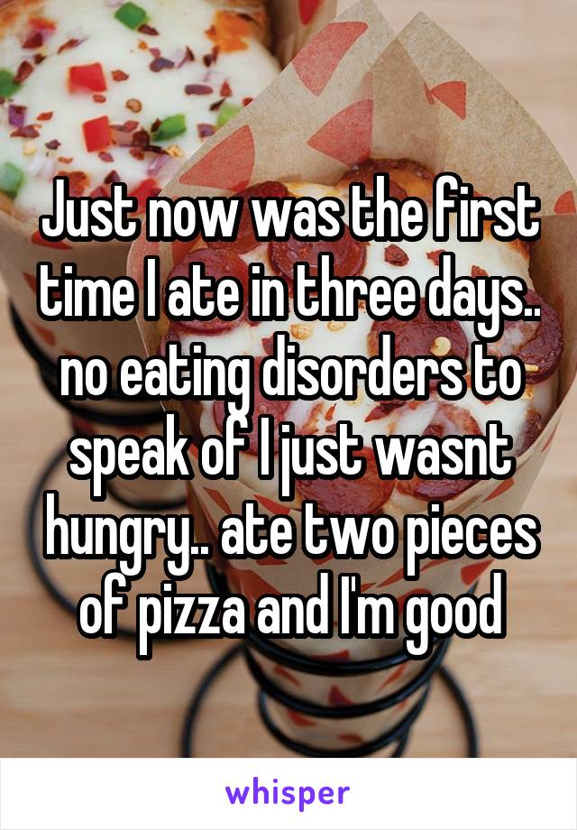 Just now was the first time I ate in three days.. no eating disorders to speak of I just wasnt hungry.. ate two pieces of pizza and I'm good