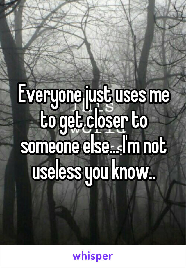 Everyone just uses me to get closer to someone else... I'm not useless you know..