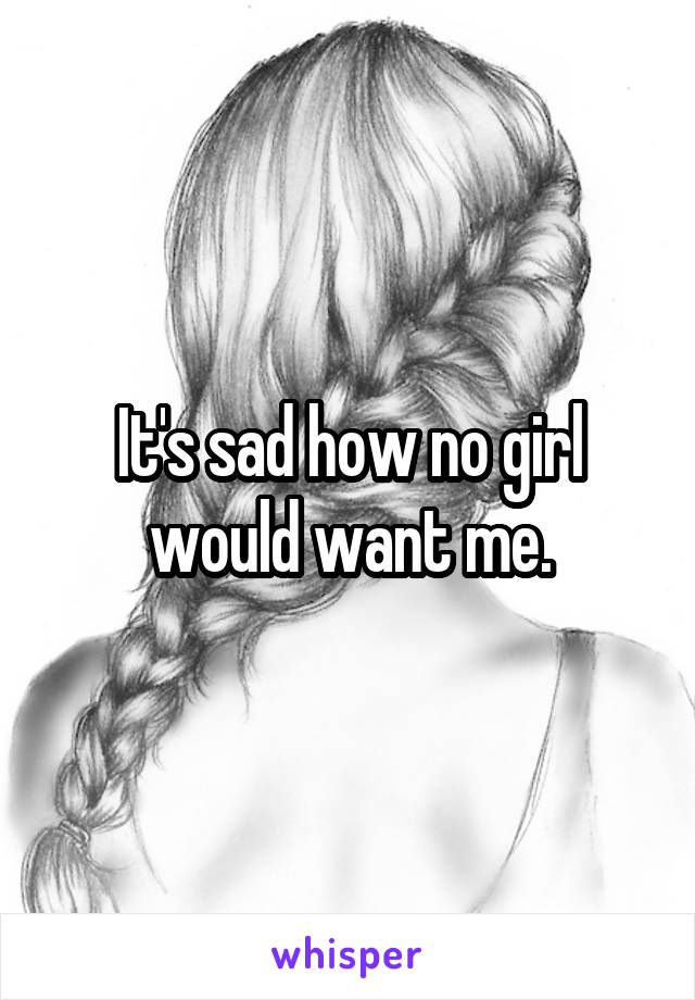 It's sad how no girl would want me.