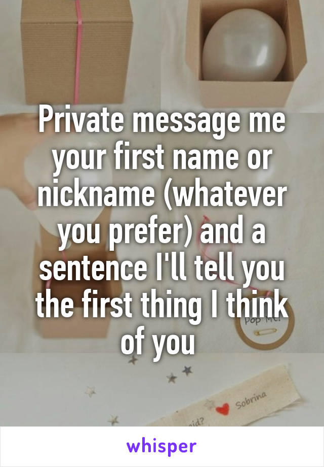 Private message me your first name or nickname (whatever you prefer) and a sentence I'll tell you the first thing I think of you 