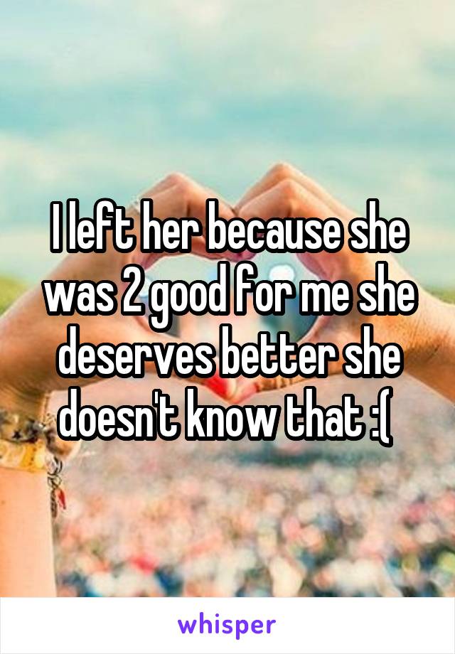 I left her because she was 2 good for me she deserves better she doesn't know that :( 