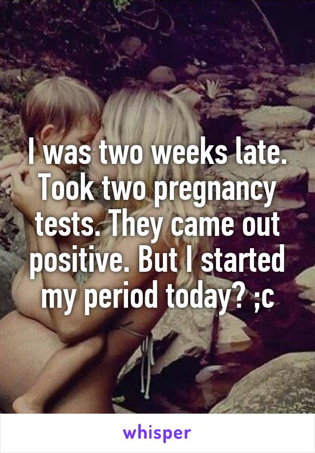 I was two weeks late. Took two pregnancy tests. They came out positive. But I started my period today? ;c