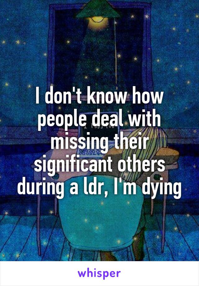 I don't know how people deal with missing their significant others during a ldr, I'm dying