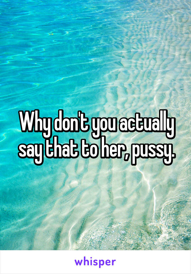 Why don't you actually say that to her, pussy.