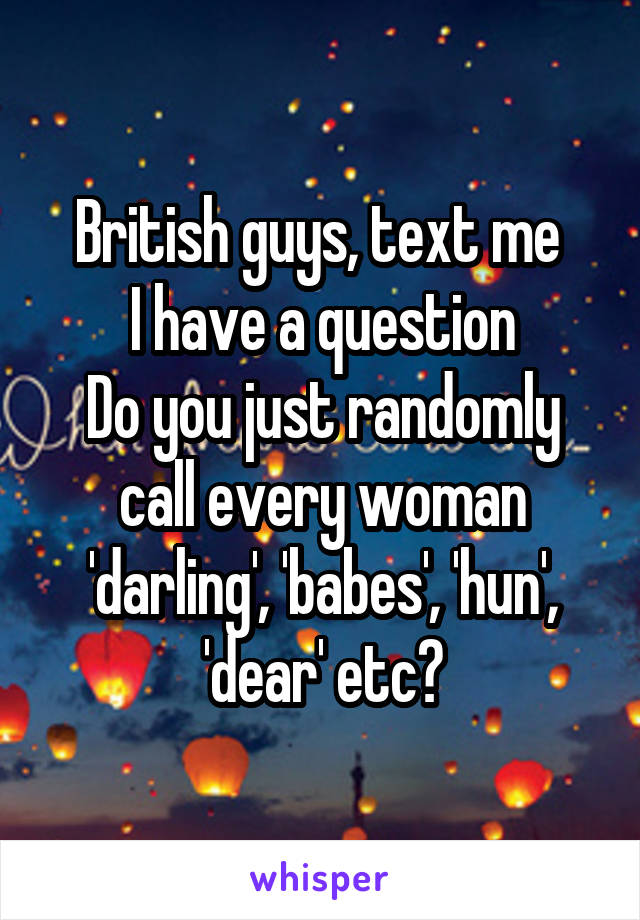 British guys, text me 
I have a question
Do you just randomly call every woman 'darling', 'babes', 'hun', 'dear' etc?