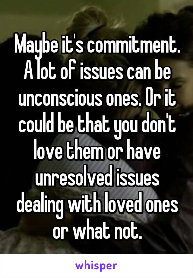 Maybe it's commitment. A lot of issues can be unconscious ones. Or it could be that you don't love them or have unresolved issues dealing with loved ones or what not.