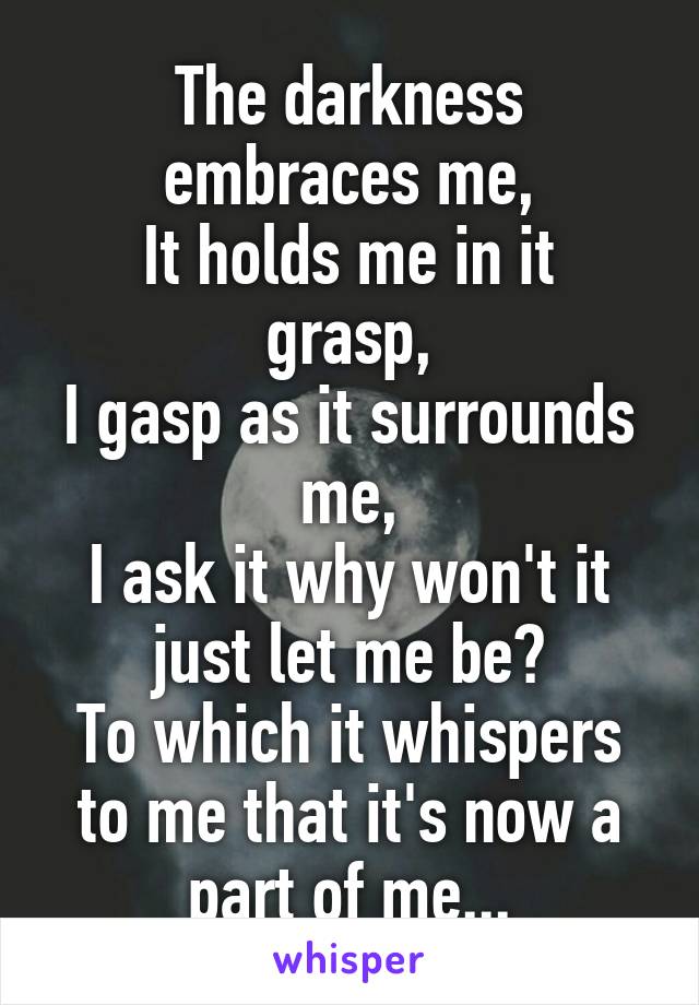 The darkness embraces me,
It holds me in it grasp,
I gasp as it surrounds me,
I ask it why won't it just let me be?
To which it whispers to me that it's now a part of me...