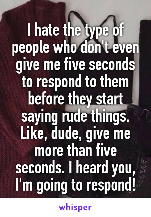 I hate the type of people who don't even give me five seconds to respond to them before they start saying rude things.
Like, dude, give me more than five seconds. I heard you, I'm going to respond!