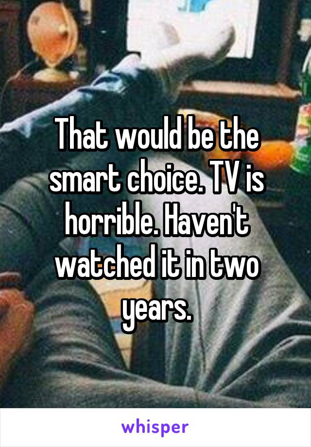 That would be the smart choice. TV is horrible. Haven't watched it in two years.