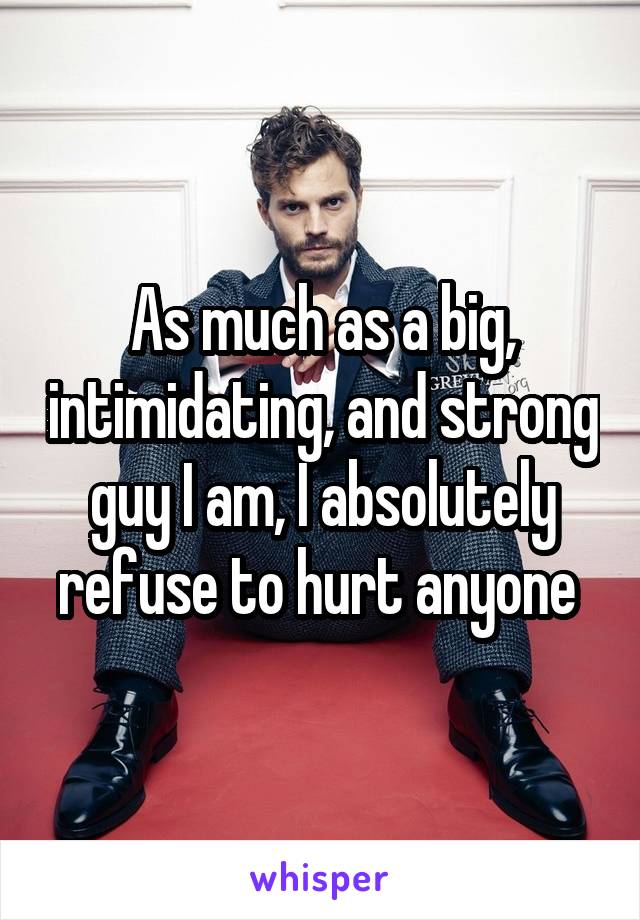 As much as a big, intimidating, and strong guy I am, I absolutely refuse to hurt anyone 