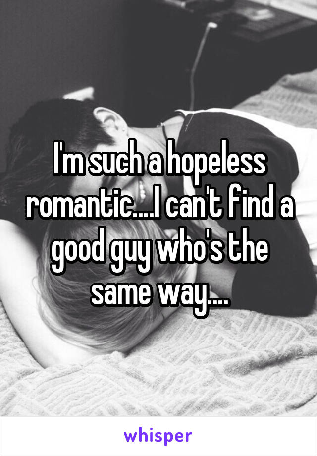 I'm such a hopeless romantic....I can't find a good guy who's the same way....