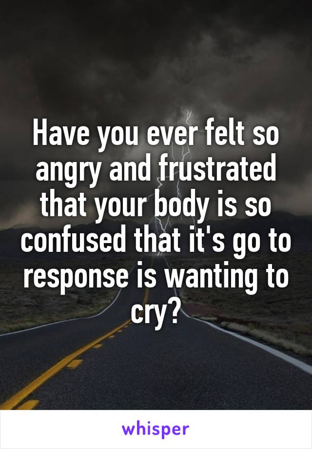 Have you ever felt so angry and frustrated that your body is so confused that it's go to response is wanting to cry?