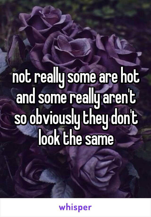 not really some are hot and some really aren't so obviously they don't look the same