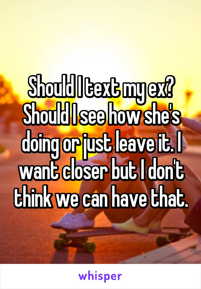 Should I text my ex? Should I see how she's doing or just leave it. I want closer but I don't think we can have that.