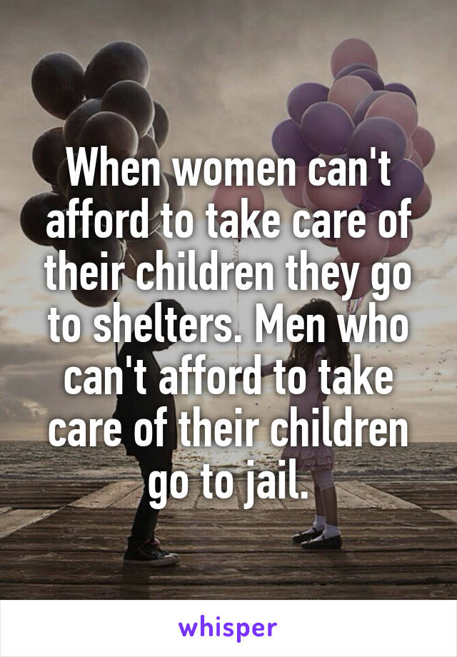 When women can't afford to take care of their children they go to shelters. Men who can't afford to take care of their children go to jail.