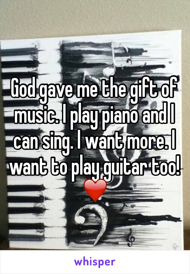 God gave me the gift of music. I play piano and I can sing. I want more. I want to play guitar too! ❤️