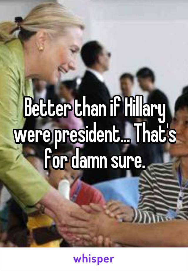 Better than if Hillary were president... That's for damn sure.