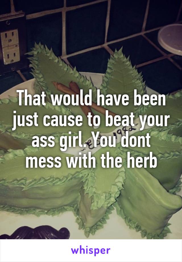 That would have been just cause to beat your ass girl. You dont mess with the herb