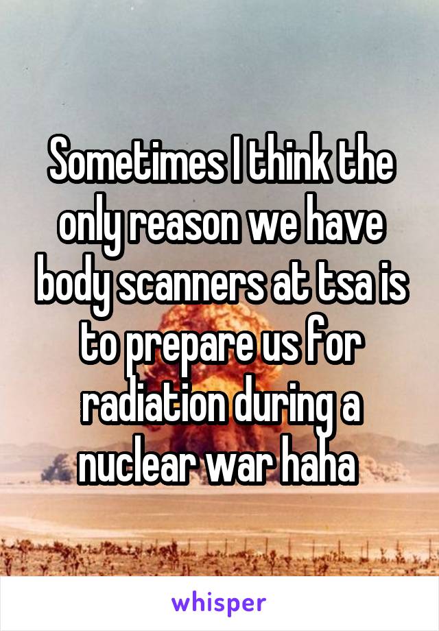 Sometimes I think the only reason we have body scanners at tsa is to prepare us for radiation during a nuclear war haha 