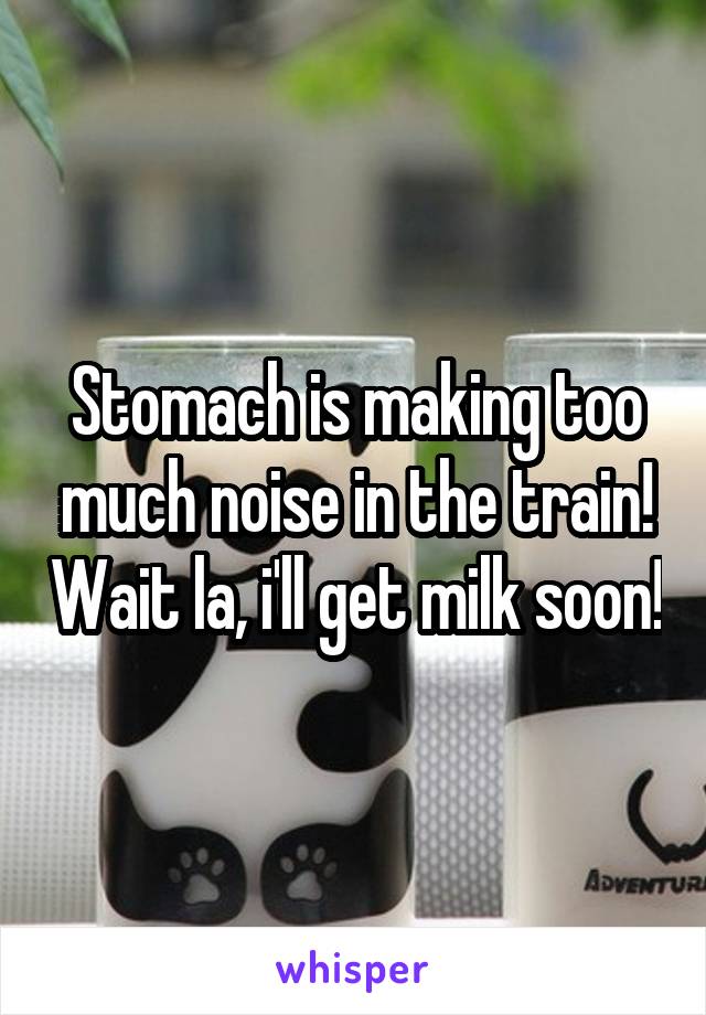 Stomach is making too much noise in the train! Wait la, i'll get milk soon!