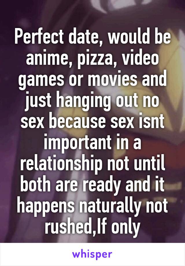 Perfect date, would be anime, pizza, video games or movies and just hanging out no sex because sex isnt important in a relationship not until both are ready and it happens naturally not rushed,If only