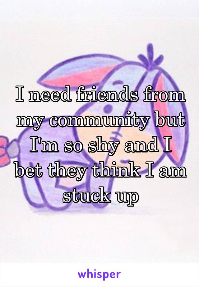 I need friends from my community but I'm so shy and I bet they think I am stuck up