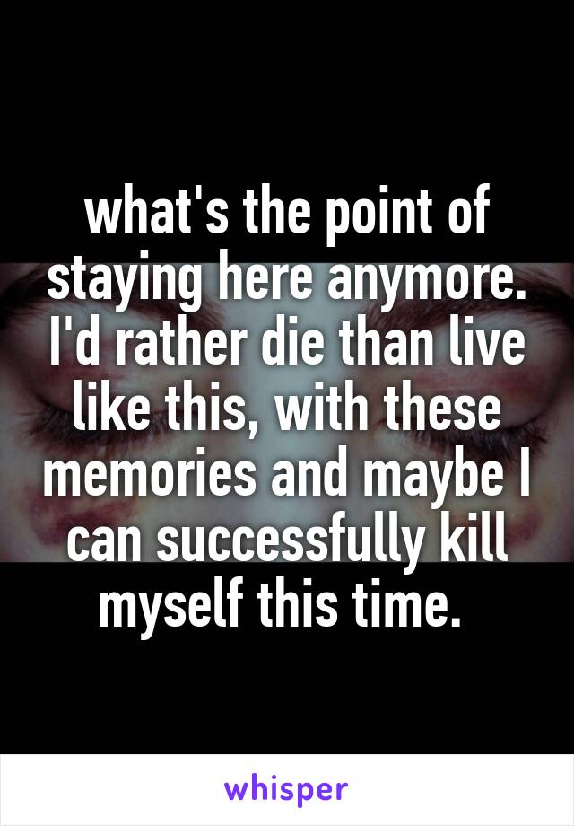 what's the point of staying here anymore. I'd rather die than live like this, with these memories and maybe I can successfully kill myself this time. 