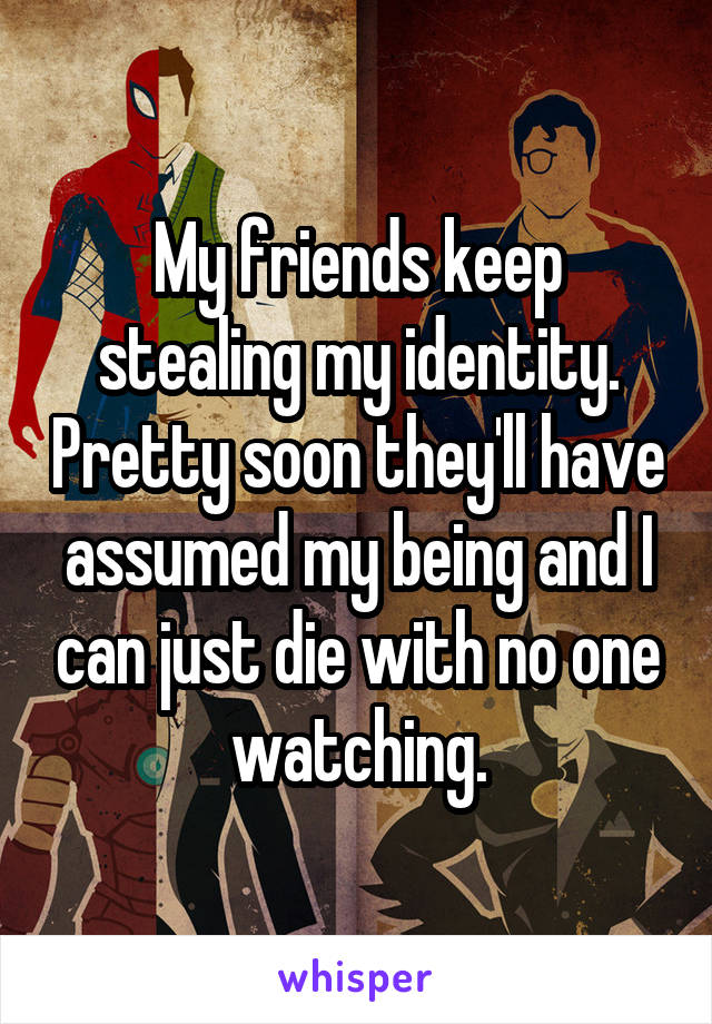 My friends keep stealing my identity. Pretty soon they'll have assumed my being and I can just die with no one watching.