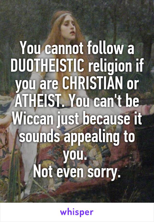 You cannot follow a DUOTHEISTIC religion if you are CHRISTIAN or ATHEIST. You can't be Wiccan just because it sounds appealing to you. 
Not even sorry.