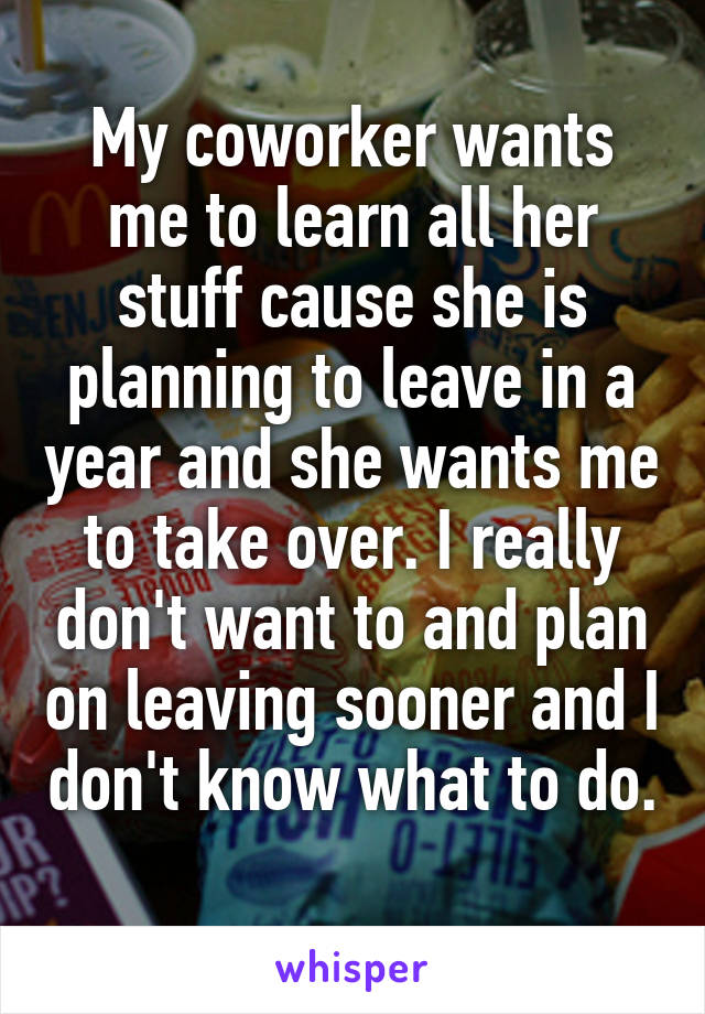 My coworker wants me to learn all her stuff cause she is planning to leave in a year and she wants me to take over. I really don't want to and plan on leaving sooner and I don't know what to do. 