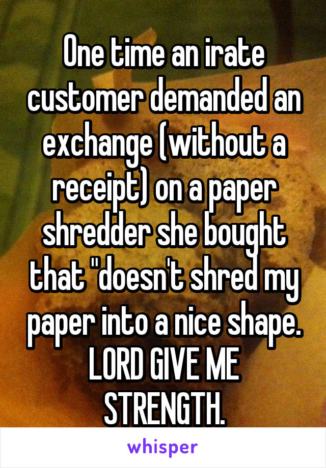 One time an irate customer demanded an exchange (without a receipt) on a paper shredder she bought that "doesn't shred my paper into a nice shape.
LORD GIVE ME STRENGTH.