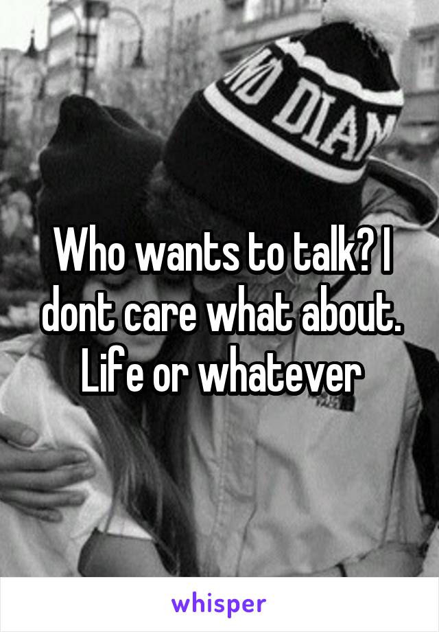 Who wants to talk? I dont care what about. Life or whatever