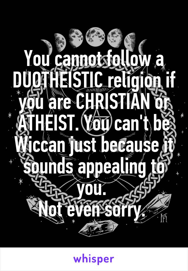 You cannot follow a DUOTHEISTIC religion if you are CHRISTIAN or ATHEIST. You can't be Wiccan just because it sounds appealing to you. 
Not even sorry. 