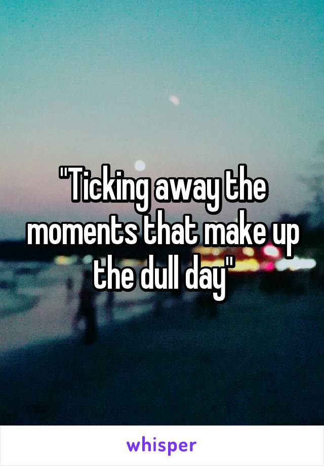 "Ticking away the moments that make up the dull day"