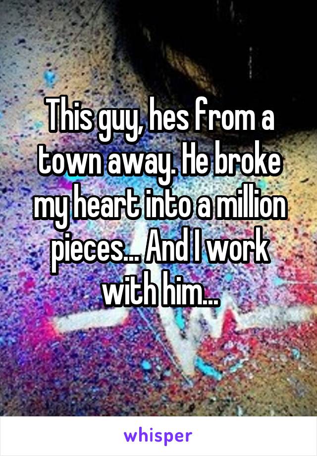 This guy, hes from a town away. He broke my heart into a million pieces... And I work with him...
