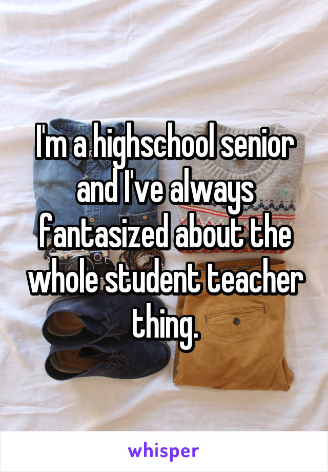 I'm a highschool senior and I've always fantasized about the whole student teacher thing.