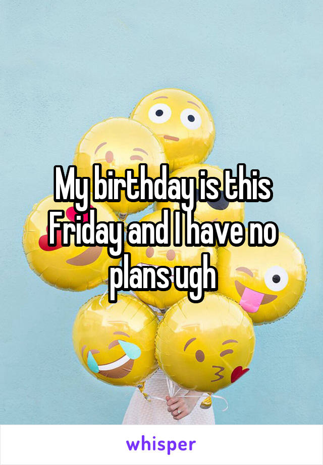 My birthday is this Friday and I have no plans ugh