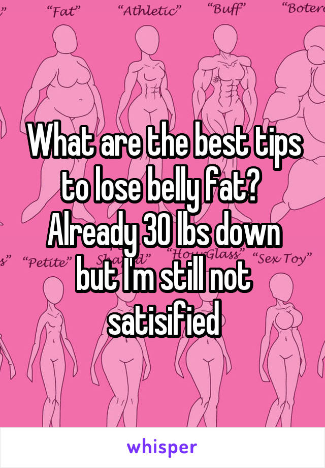 What are the best tips to lose belly fat? 
Already 30 lbs down but I'm still not satisified