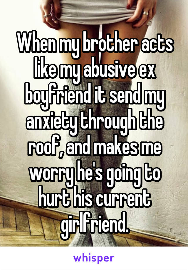 When my brother acts like my abusive ex boyfriend it send my anxiety through the roof, and makes me worry he's going to hurt his current girlfriend.