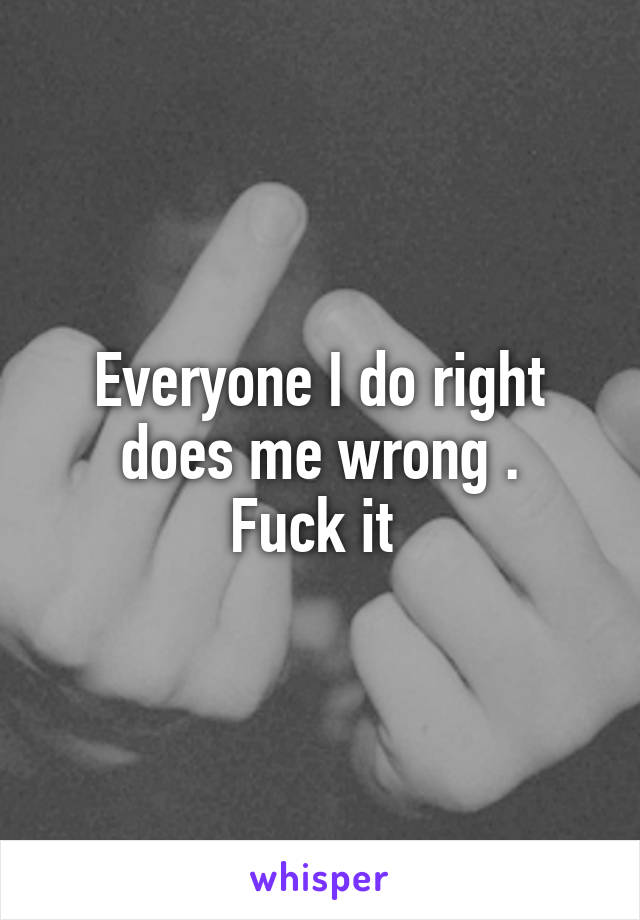 Everyone I do right does me wrong .
Fuck it 