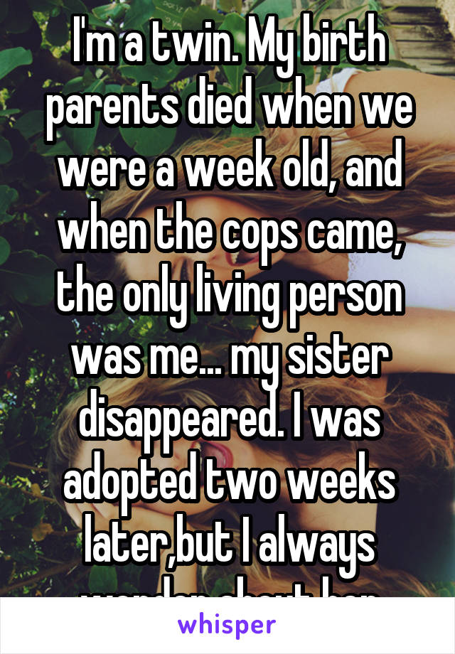 I'm a twin. My birth parents died when we were a week old, and when the cops came, the only living person was me... my sister disappeared. I was adopted two weeks later,but I always wonder about her