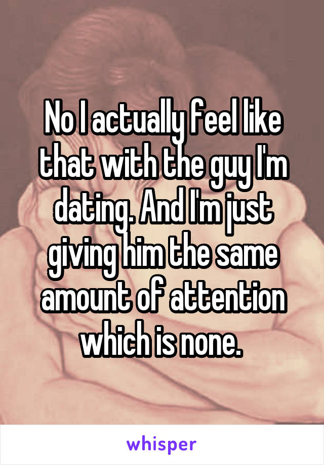 No I actually feel like that with the guy I'm dating. And I'm just giving him the same amount of attention which is none. 