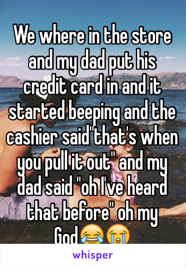 We where in the store and my dad put his credit card in and it started beeping and the cashier said"that's when you pull it out" and my dad said "oh I've heard that before" oh my God😂😭