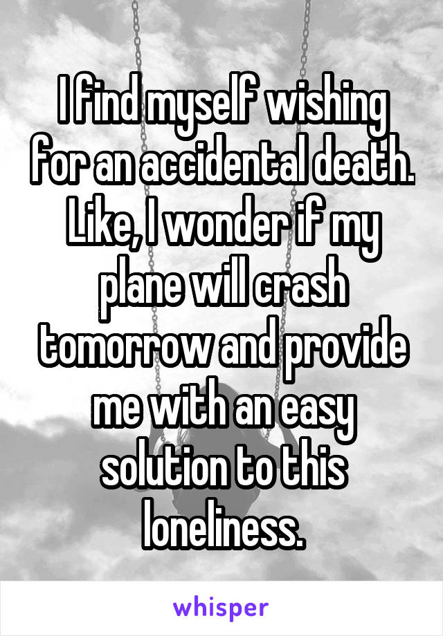 I find myself wishing for an accidental death. Like, I wonder if my plane will crash tomorrow and provide me with an easy solution to this loneliness.