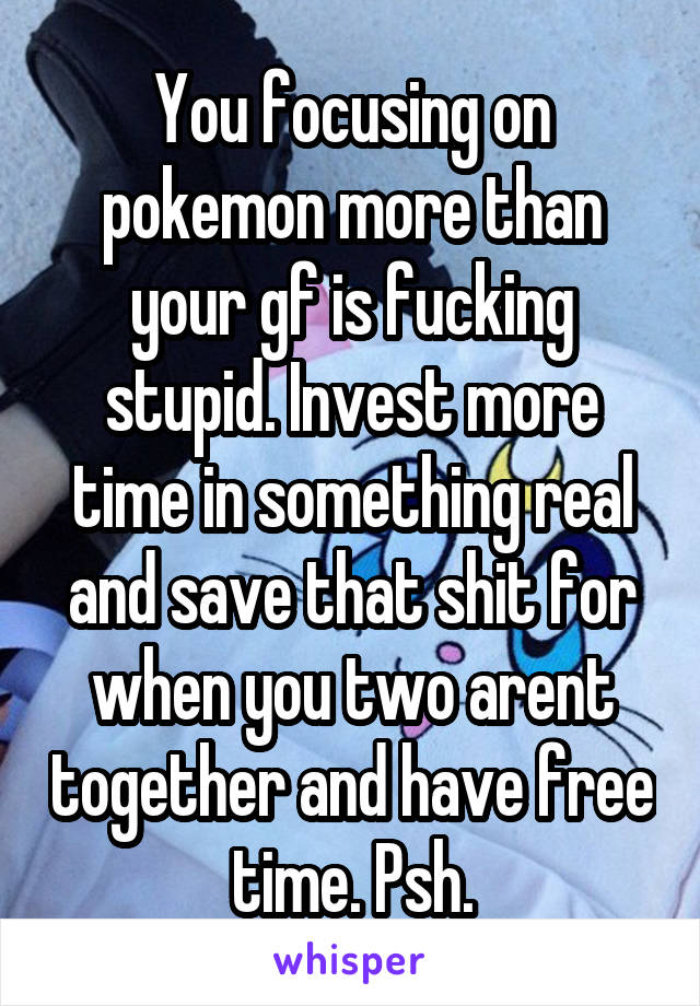 You focusing on pokemon more than your gf is fucking stupid. Invest more time in something real and save that shit for when you two arent together and have free time. Psh.