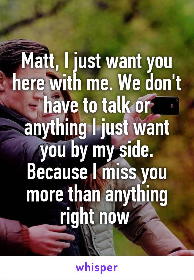 Matt, I just want you here with me. We don't have to talk or anything I just want you by my side. Because I miss you more than anything right now 