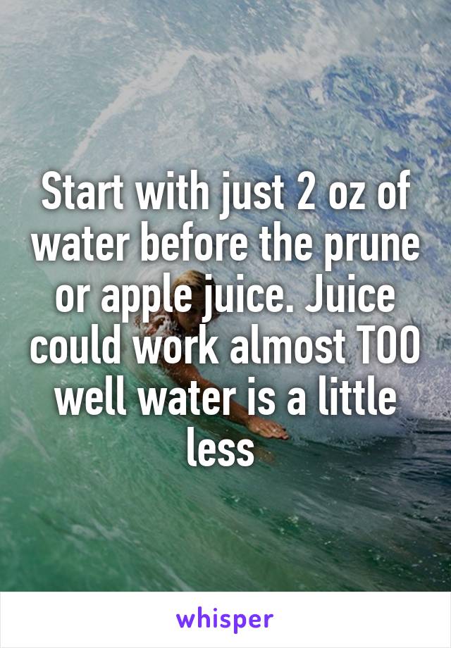 Start with just 2 oz of water before the prune or apple juice. Juice could work almost TOO well water is a little less 