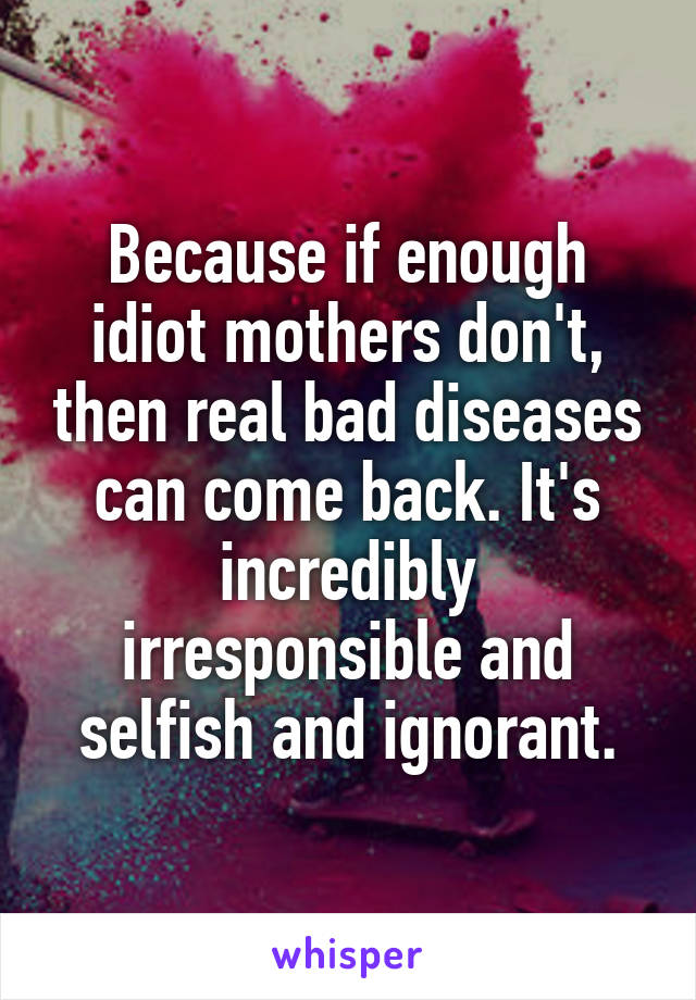 Because if enough idiot mothers don't, then real bad diseases can come back. It's incredibly irresponsible and selfish and ignorant.